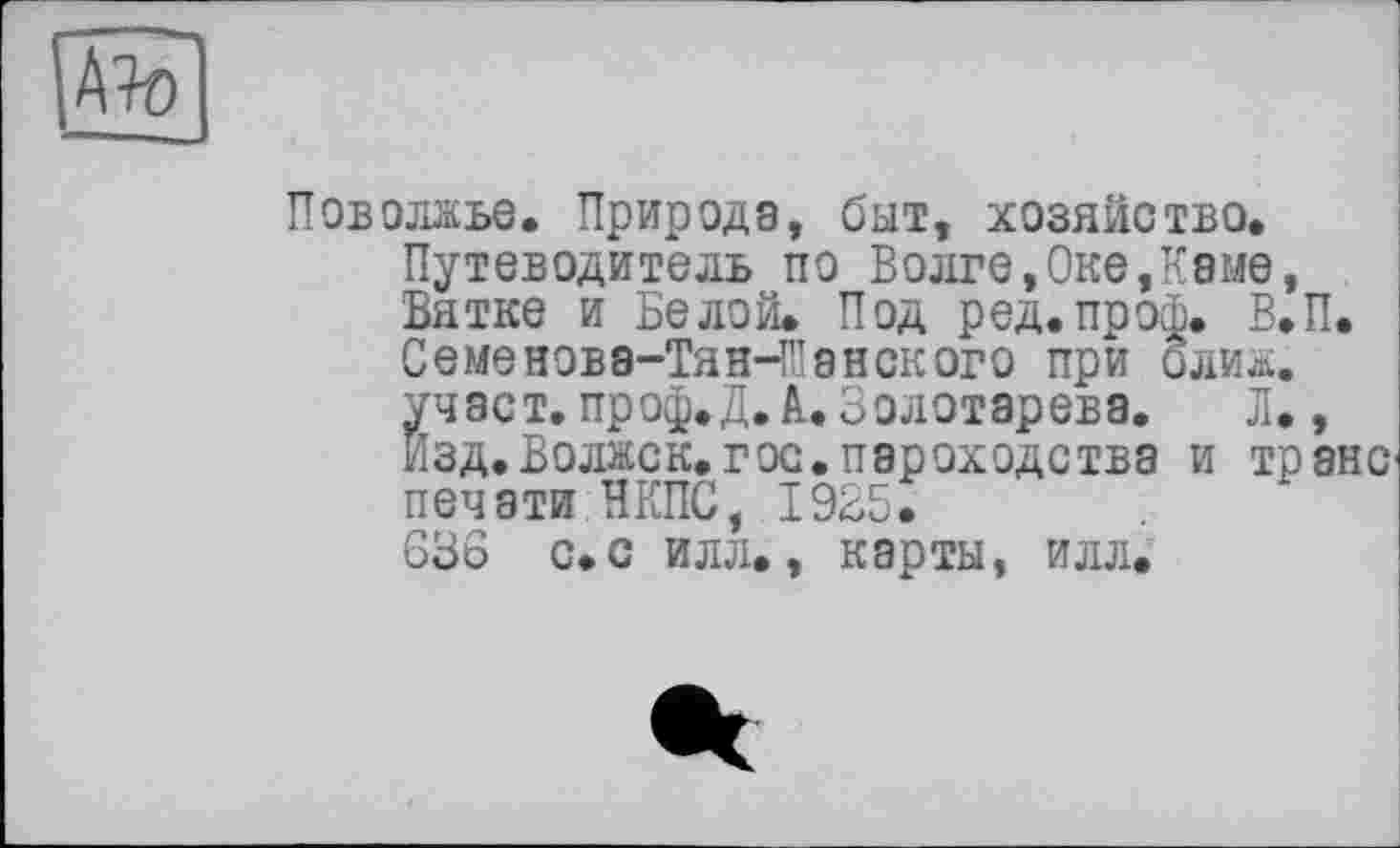 ﻿№
Поволжье. Природа, быт, хозяйство. Путеводитель по Волге,Оке,Каме, Вятке и Белой. Под ред.проф. В.П. Семенова-ТянЧПанского при олиж. участ. проф.Д.à. Золотарева. Л., Изд.Волжск.гос.пароходства и транс печати НКПС, 1925. 636 с.с илл., карты, илл.